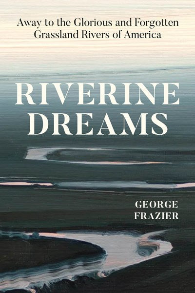 Riverine Dreams: Away to the Glorious and Forgotten Grassland Rivers of America (1st Edition) by George Frazier